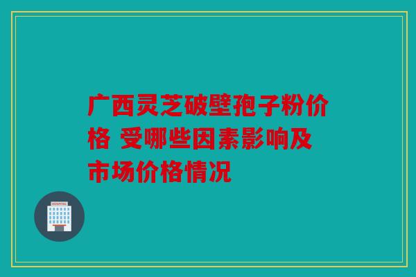 广西灵芝破壁孢子粉价格 受哪些因素影响及市场价格情况