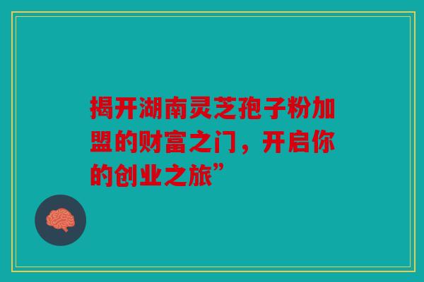 揭开湖南灵芝孢子粉加盟的财富之门，开启你的创业之旅”
