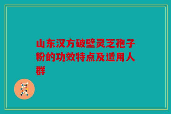 山东汉方破壁灵芝孢子粉的功效特点及适用人群