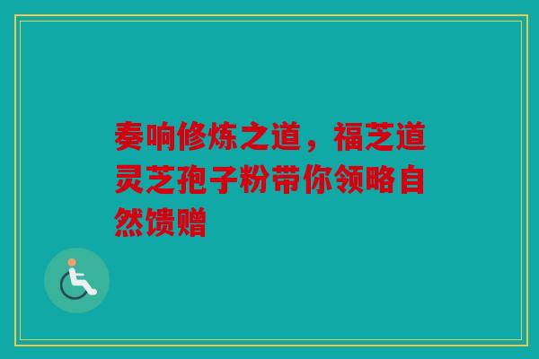 奏响修炼之道，福芝道灵芝孢子粉带你领略自然馈赠