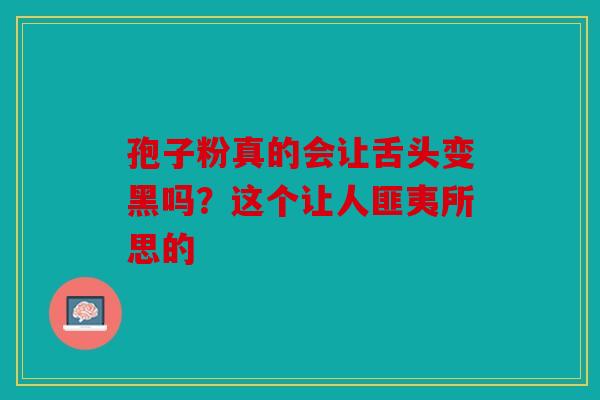 孢子粉真的会让舌头变黑吗？这个让人匪夷所思的