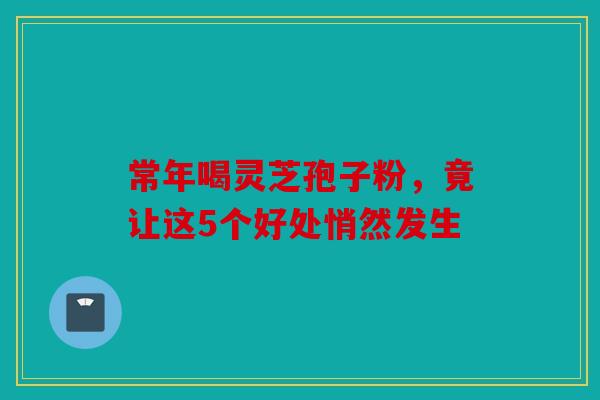 常年喝灵芝孢子粉，竟让这5个好处悄然发生