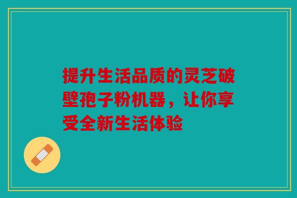 提升生活品质的灵芝破壁孢子粉机器，让你享受全新生活体验