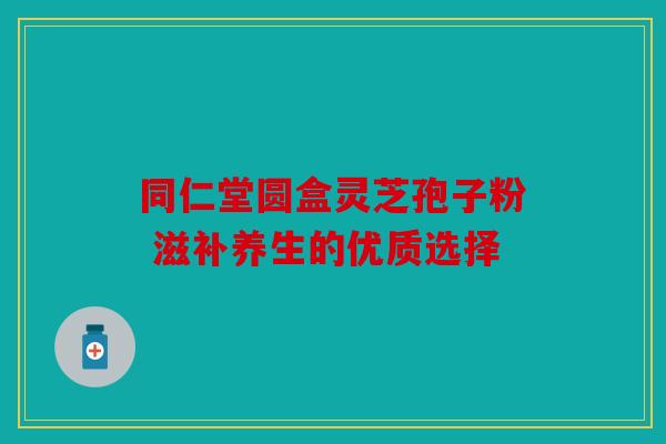 同仁堂圆盒灵芝孢子粉 滋补养生的优质选择