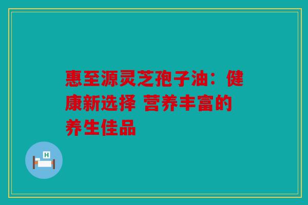惠至源灵芝孢子油：健康新选择 营养丰富的养生佳品