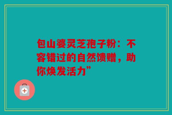 包山婆灵芝孢子粉：不容错过的自然馈赠，助你焕发活力”