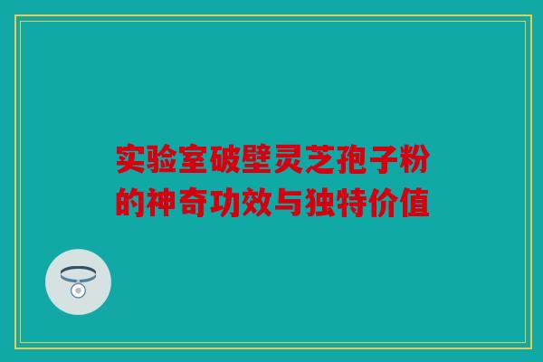 实验室破壁灵芝孢子粉的神奇功效与独特价值