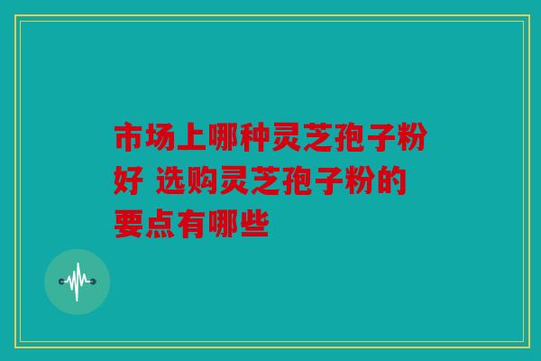 市场上哪种灵芝孢子粉好 选购灵芝孢子粉的要点有哪些
