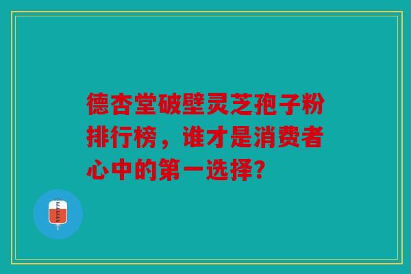 德杏堂破壁灵芝孢子粉排行榜，谁才是消费者心中的第一选择？