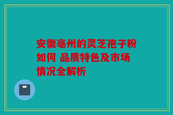 安徽亳州的灵芝孢子粉如何 品质特色及市场情况全解析