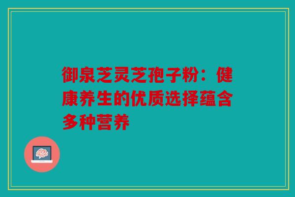 御泉芝灵芝孢子粉：健康养生的优质选择蕴含多种营养