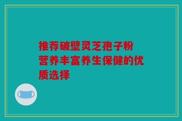 推荐破壁灵芝孢子粉 营养丰富养生保健的优质选择
