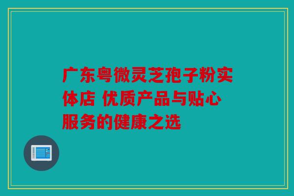广东粤微灵芝孢子粉实体店 优质产品与贴心服务的健康之选
