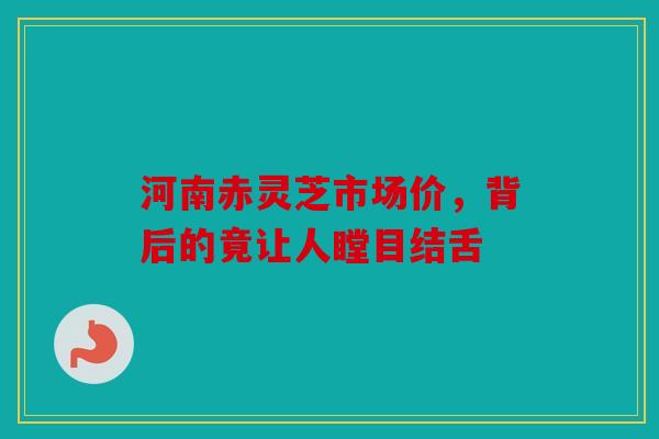 河南赤灵芝市场价，背后的竟让人瞠目结舌