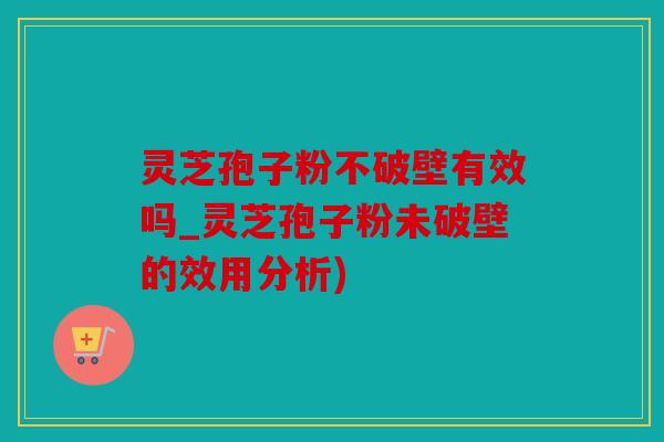 灵芝孢子粉不破壁有效吗_灵芝孢子粉未破壁的效用分析)