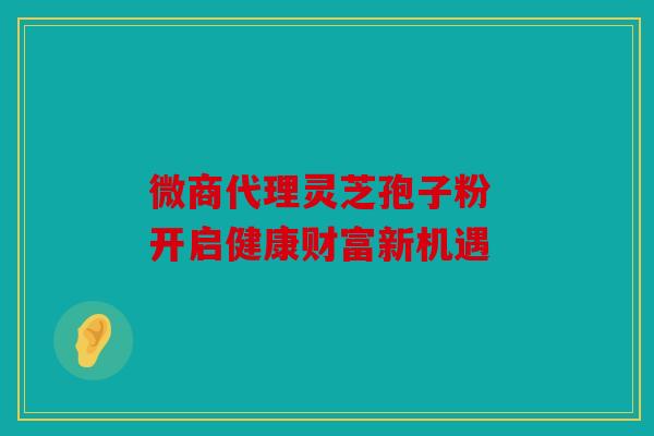 微商代理灵芝孢子粉 开启健康财富新机遇