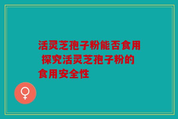 活灵芝孢子粉能否食用 探究活灵芝孢子粉的食用安全性
