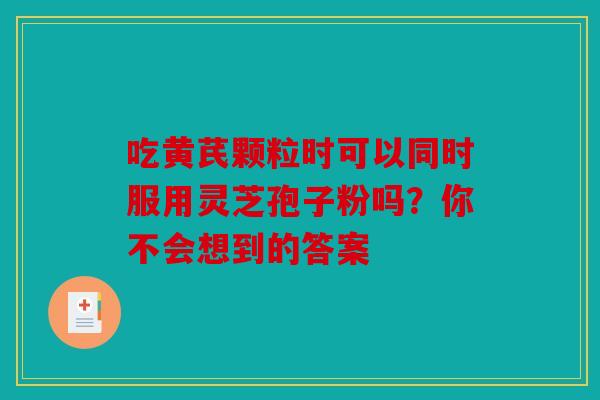 吃黄芪颗粒时可以同时服用灵芝孢子粉吗？你不会想到的答案