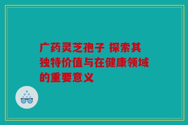 广药灵芝孢子 探索其独特价值与在健康领域的重要意义
