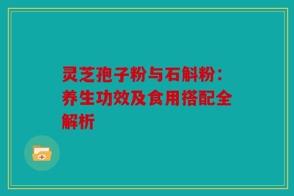 灵芝孢子粉与石斛粉：养生功效及食用搭配全解析