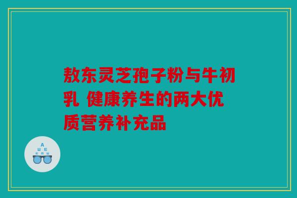 敖东灵芝孢子粉与牛初乳 健康养生的两大优质营养补充品