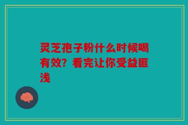 灵芝孢子粉什么时候喝有效？看完让你受益匪浅