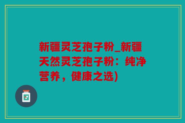 新疆灵芝孢子粉_新疆天然灵芝孢子粉：纯净营养，健康之选)