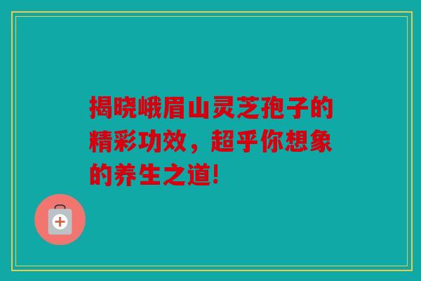 揭晓峨眉山灵芝孢子的精彩功效，超乎你想象的养生之道!