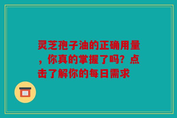 灵芝孢子油的正确用量，你真的掌握了吗？点击了解你的每日需求