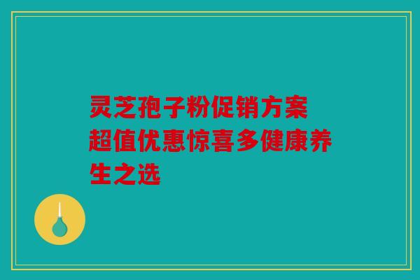 灵芝孢子粉促销方案 超值优惠惊喜多健康养生之选