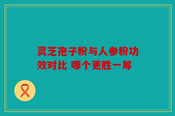 灵芝孢子粉与人参粉功效对比 哪个更胜一筹