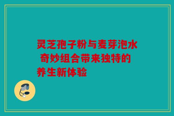 灵芝孢子粉与麦芽泡水 奇妙组合带来独特的养生新体验
