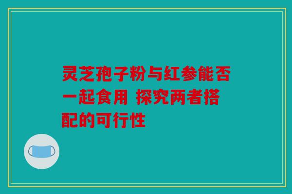 灵芝孢子粉与红参能否一起食用 探究两者搭配的可行性