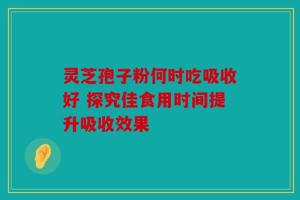 灵芝孢子粉何时吃吸收好 探究佳食用时间提升吸收效果