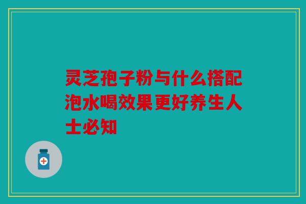 灵芝孢子粉与什么搭配泡水喝效果更好养生人士必知