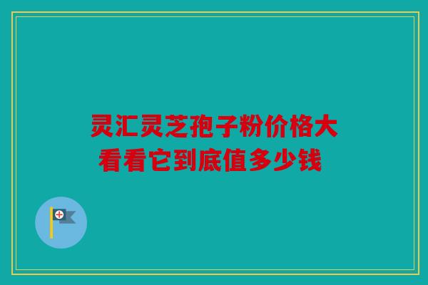 灵汇灵芝孢子粉价格大 看看它到底值多少钱