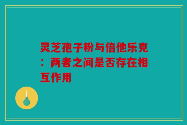 灵芝孢子粉与倍他乐克：两者之间是否存在相互作用