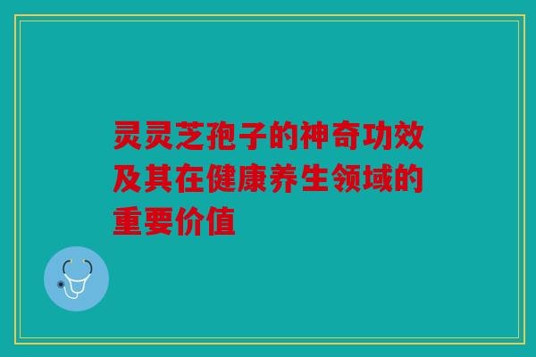 灵灵芝孢子的神奇功效及其在健康养生领域的重要价值