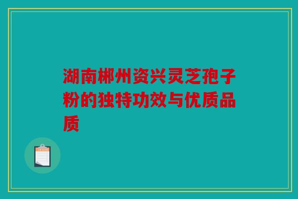 湖南郴州资兴灵芝孢子粉的独特功效与优质品质
