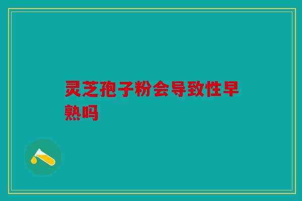 灵芝孢子粉会导致性早熟吗