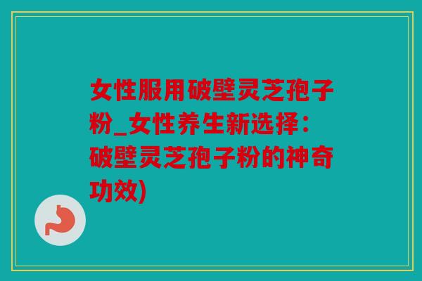 女性服用破壁灵芝孢子粉_女性养生新选择：破壁灵芝孢子粉的神奇功效)