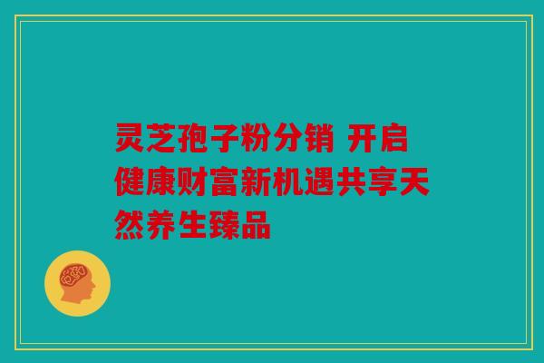 灵芝孢子粉分销 开启健康财富新机遇共享天然养生臻品