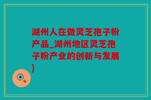湖州人在做灵芝孢子粉产品_湖州地区灵芝孢子粉产业的创新与发展)