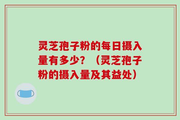 灵芝孢子粉的每日摄入量有多少？（灵芝孢子粉的摄入量及其益处）