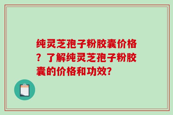 纯灵芝孢子粉胶囊价格？了解纯灵芝孢子粉胶囊的价格和功效？