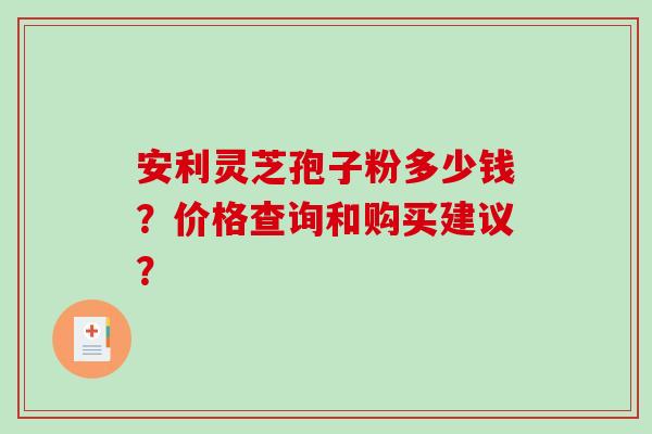 安利灵芝孢子粉多少钱?价格查询和购买建议? 安利灵芝孢子粉多少钱?价格查询和购买建议?