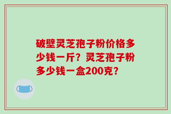 破壁灵芝孢子粉价格多少钱一斤？灵芝孢子粉多少钱一盒200克？