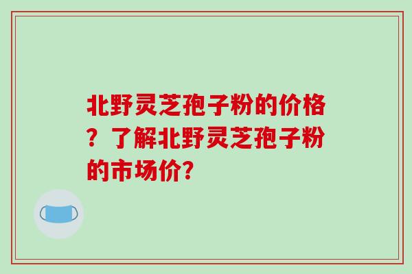 北野灵芝孢子粉的价格？了解北野灵芝孢子粉的市场价？