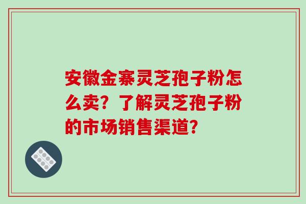 安徽金寨灵芝孢子粉怎么卖？了解灵芝孢子粉的市场销售渠道？