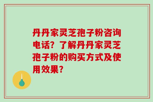 丹丹家灵芝孢子粉咨询电话？了解丹丹家灵芝孢子粉的购买方式及使用效果？